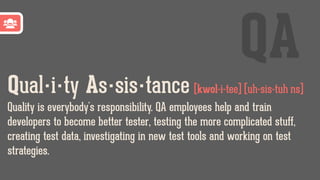 Qual·i·ty As·sis·tance [kwol-i-tee] [uh-sis-tuh ns]
Quality is everybody's responsibility. QA employees help and train
developers to become better tester, testing the more complicated stuff,
creating test data, investigating in new test tools and working on test
strategies.
QA
 