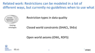 Related work: Restrictions can be modeled in a lot of
different ways, but currently no guidelines when to use what
11
Existing
ontologies
Concepts,
Relationships,
Restrictions
Closed world constraints (SHACL, ShEx)
Open world axioms (OWL, RDFS)
Restriction types in data quality
 