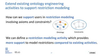 17
How can we support users in restriction modeling
involving axioms and constraints?
We can define a restriction modeling activity which provides
more support to model restrictions compared to existing activities.
Extend existing ontology engineering
activities to support restriction modeling
Ontology Constraints
 