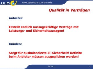 www.datenschutzzentrum.de


                                Qualität in Verträgen
Anbieter:

Erstellt endlich aussagekräftige Verträge mit
Leistungs- und Sicherheitszusagen!



Kunden:

Sorgt für ausbalancierte IT-Sicherheit! Defizite
beim Anbieter müssen ausgeglichen werden!

                               SecTXL 11            12
 