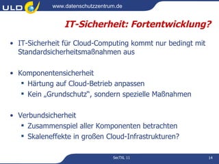 www.datenschutzzentrum.de


                IT-Sicherheit: Fortentwicklung?
• IT-Sicherheit für Cloud-Computing kommt nur bedingt mit
  Standardsicherheitsmaßnahmen aus

• Komponentensicherheit
    Härtung auf Cloud-Betrieb anpassen
    Kein „Grundschutz“, sondern spezielle Maßnahmen

• Verbundsicherheit
    Zusammenspiel aller Komponenten betrachten
    Skaleneffekte in großen Cloud-Infrastrukturen?

                                 SecTXL 11                  14
 