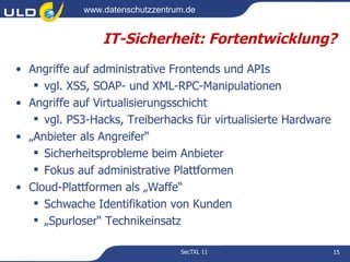 www.datenschutzzentrum.de


                 IT-Sicherheit: Fortentwicklung?
• Angriffe auf administrative Frontends und APIs
    vgl. XSS, SOAP- und XML-RPC-Manipulationen
• Angriffe auf Virtualisierungsschicht
    vgl. PS3-Hacks, Treiberhacks für virtualisierte Hardware
• „Anbieter als Angreifer“
    Sicherheitsprobleme beim Anbieter
    Fokus auf administrative Plattformen
• Cloud-Plattformen als „Waffe“
    Schwache Identifikation von Kunden
    „Spurloser“ Technikeinsatz

                                  SecTXL 11                     15
 