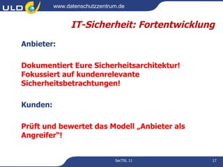 www.datenschutzzentrum.de


                IT-Sicherheit: Fortentwicklung
Anbieter:

Dokumentiert Eure Sicherheitsarchitektur!
Fokussiert auf kundenrelevante
Sicherheitsbetrachtungen!

Kunden:

Prüft und bewertet das Modell „Anbieter als
Angreifer“!


                               SecTXL 11      17
 