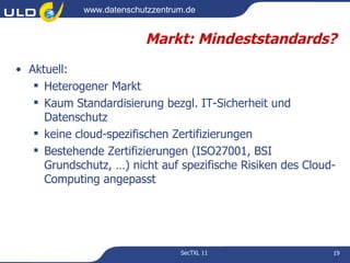 www.datenschutzzentrum.de


                         Markt: Mindeststandards?
• Aktuell:
    Heterogener Markt
    Kaum Standardisierung bezgl. IT-Sicherheit und
     Datenschutz
    keine cloud-spezifischen Zertifizierungen
    Bestehende Zertifizierungen (ISO27001, BSI
     Grundschutz, …) nicht auf spezifische Risiken des Cloud-
     Computing angepasst




                                 SecTXL 11                  19
 