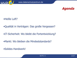 www.datenschutzzentrum.de


                                                 Agenda


•Heiße Luft?

•Qualität in Verträgen: Das große Vergessen?

•IT-Sicherheit: Wo bleibt die Fortentwicklung?

•Markt: Wo bleiben die Mindeststandards?

•Solides Handwerk!

                                    SecTXL 11        2/127
 