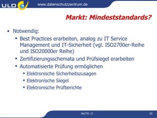 www.datenschutzzentrum.de


                         Markt: Mindeststandards?
• Notwendig:
    Best Practices erarbeiten, analog zu IT Service
     Management und IT-Sicherheit (vgl. ISO2700er-Reihe
     und ISO20000er Reihe)
    Zertifizierungsschemata und Prüfsiegel erarbeiten
    Automatisierte Prüfung ermöglichen
       Elektronische Sicherheitszusagen
       Elektronische Siegel
       Elektronische Prüfberichte




                                 SecTXL 11                20
 
