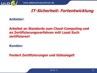 www.datenschutzzentrum.de


                IT-Sicherheit: Fortentwicklung
Anbieter:

Arbeitet an Standards zum Cloud-Computing und
an Zertifizierungsverfahren mit! Lasst Euch
zertifizieren!

Kunden:

Fordert Zertifizierungen und Gütesiegel!



                               SecTXL 11        21
 