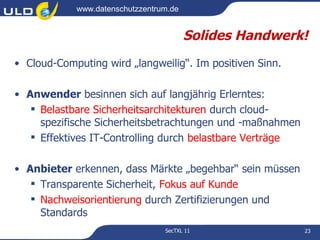 www.datenschutzzentrum.de


                                        Solides Handwerk!
• Cloud-Computing wird „langweilig“. Im positiven Sinn.

• Anwender besinnen sich auf langjährig Erlerntes:
    Belastbare Sicherheitsarchitekturen durch cloud-
     spezifische Sicherheitsbetrachtungen und -maßnahmen
    Effektives IT-Controlling durch belastbare Verträge

• Anbieter erkennen, dass Märkte „begehbar“ sein müssen
    Transparente Sicherheit, Fokus auf Kunde
    Nachweisorientierung durch Zertifizierungen und
     Standards
                                 SecTXL 11                 23
 