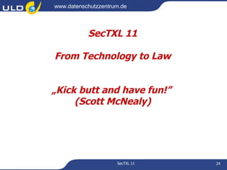 www.datenschutzzentrum.de




           SecTXL 11

From Technology to Law


„Kick butt and have fun!”
     (Scott McNealy)




                     SecTXL 11   24
 