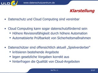 www.datenschutzzentrum.de


                                              Klarstellung
• Datenschutz und Cloud Computing sind vereinbar

• Cloud Computing kann sogar datenschutzfördernd sein
    Höhere Revisionsfähigkeit durch höhere Automation
    Automatisierte Prüfbarkeit von Sicherheitsmaßnahmen

• Datenschützer sind offensichtlich aktuell „Spielverderber“
    kritisieren bestehende Angebote
    legen gesetzliche Vorgaben korrekt aus
    hinterfragen die Qualität von Cloud-Angeboten

                                  SecTXL 11                    5/127
 