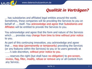 www.datenschutzzentrum.de


                                    Qualität in Verträgen?
… has subsidiaries and affiliated legal entities around the world.
Sometimes, these companies will be providing the Services to you on
behalf of …. itself. You acknowledge and agree that Subsidiaries and
Affiliates will be entitled to provide the Services to you.

You acknowledge and agree that the form and nature of the Services
which …. provides may change from time to time without prior notice
to you.
As part of this continuing innovation, you acknowledge and agree
that … may stop (permanently or temporarily) providing the Services
(or any features within the Services) to you or to users generally at
…….’s sole discretion, without prior notice to you. 
….. reserves the right (but shall have no obligation) to pre-screen,
review, flag, filter, modify, refuse or remove any or all Content from
any Service.
                                      SecTXL 11                          7
 
