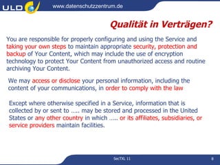 www.datenschutzzentrum.de


                                       Qualität in Verträgen?
You are responsible for properly configuring and using the Service and
taking your own steps to maintain appropriate security, protection and
backup of Your Content, which may include the use of encryption
technology to protect Your Content from unauthorized access and routine
archiving Your Content.

We may access or disclose your personal information, including the
content of your communications, in order to comply with the law

Except where otherwise specified in a Service, information that is
collected by or sent to ….. may be stored and processed in the United
States or any other country in which ….. or its affiliates, subsidiaries, or
service providers maintain facilities.




                                         SecTXL 11                             8
 