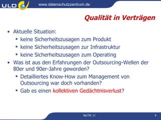 www.datenschutzzentrum.de


                                  Qualität in Verträgen
• Aktuelle Situation:
    keine Sicherheitszusagen zum Produkt
    keine Sicherheitszusagen zur Infrastruktur
    keine Sicherheitszusagen zum Operating
• Was ist aus den Erfahrungen der Outsourcing-Wellen der
  80er und 90er-Jahre geworden?
    Detailliertes Know-How zum Management von
     Outsourcing war doch vorhanden?
    Gab es einen kollektiven Gedächtnisverlust?



                                 SecTXL 11                 9
 
