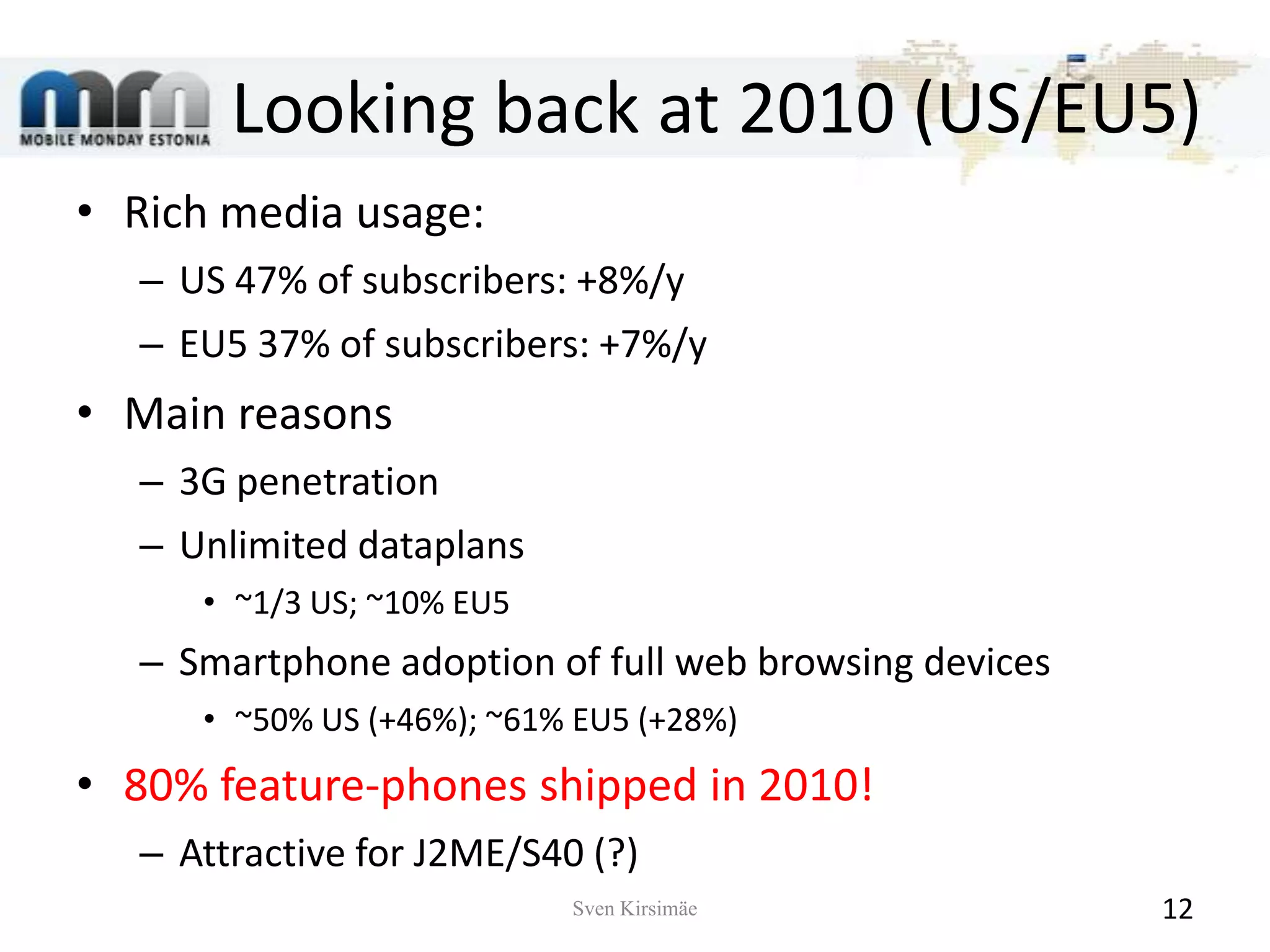 Looking back at 2010 (US/EU5)Rich media usage:US 47% of subscribers: +8%/yEU5 37% of subscribers: +7%/yMain reasons3G penetrationUnlimited dataplans~1/3 US; ~10% EU5Smartphone adoption of full web browsing devices~50% US (+46%); ~61% EU5 (+28%)80% feature-phones shipped in 2010!Attractive for J2ME/S40 (?)Sven Kirsimäe12