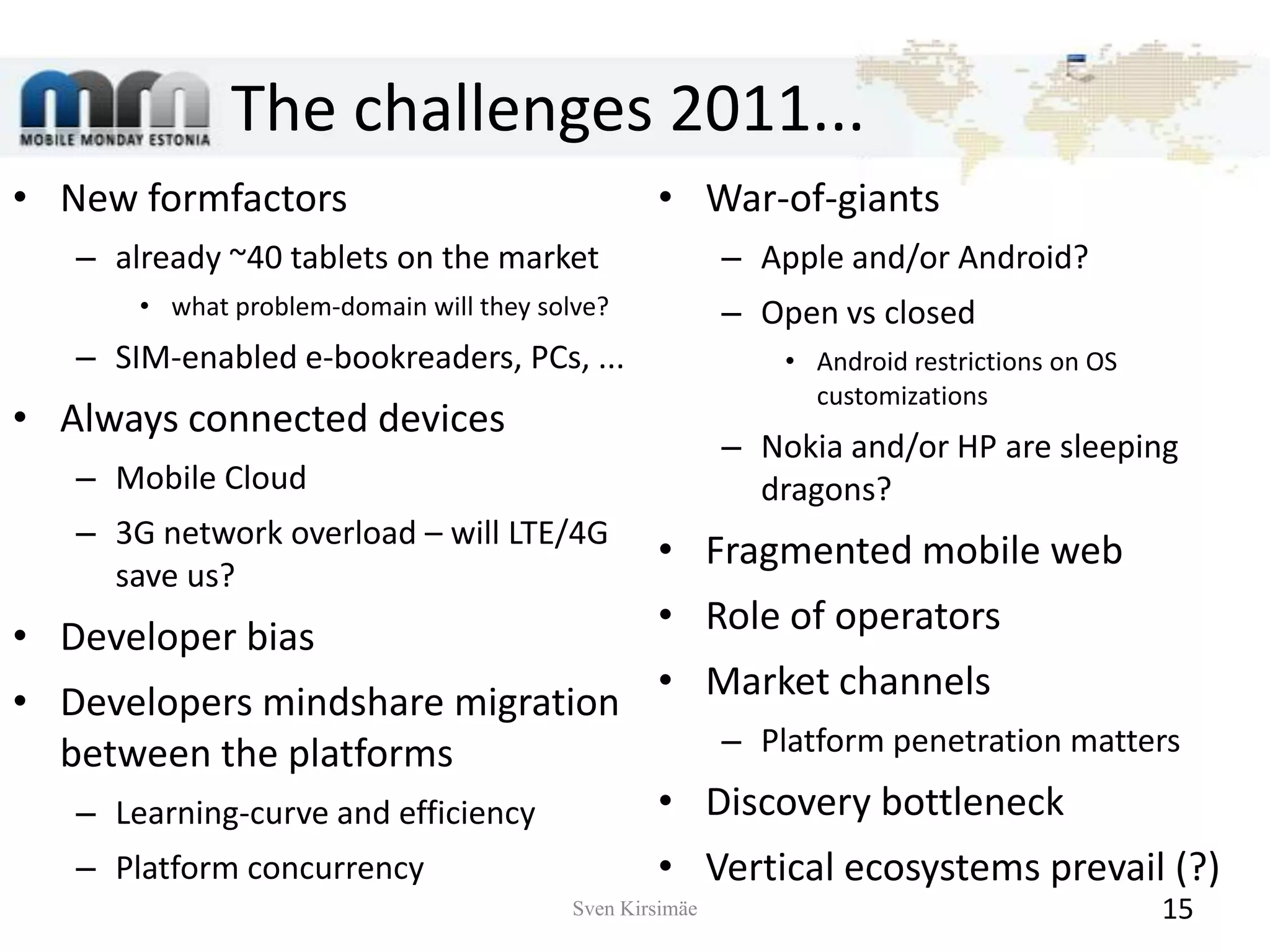 The challenges 2011...New formfactorsalready ~40 tablets on the marketwhat problem-domain will they solve?SIM-enabled e-bookreaders, PCs, ...Always connected devicesMobile Cloud3G network overload – will LTE/4G save us?Developer biasDevelopers mindshare migration between the platformsLearning-curve and efficiencyPlatformconcurrencyWar-of-giantsApple and/or Android?Open vsclosed Android restrictions on OS customizationsNokia and/or HParesleeping dragons?Fragmented mobile webRole of operatorsMarket channelsPlatform penetration mattersDiscovery bottleneckVertical ecosystems prevail (?)Sven Kirsimäe15