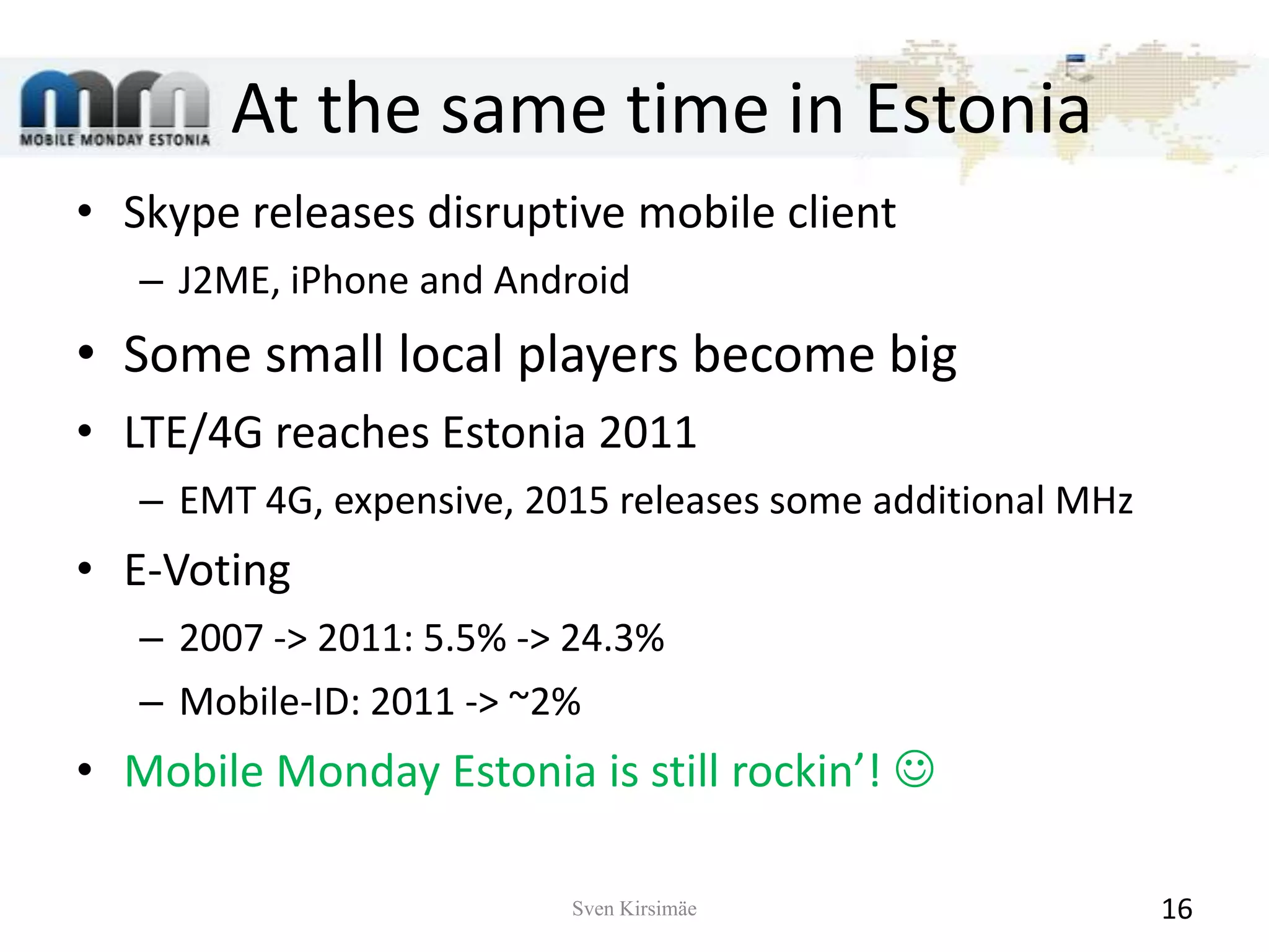 At the same time in EstoniaSkype releases disruptive mobile clientJ2ME, iPhone and AndroidSome small local players become bigLTE/4G reaches Estonia 2011EMT 4G, expensive, 2015 releases some additional MHzE-Voting2007 -> 2011: 5.5% -> 24.3%Mobile-ID: 2011 -> ~2%Mobile Monday Estonia is still rockin’! Sven Kirsimäe16