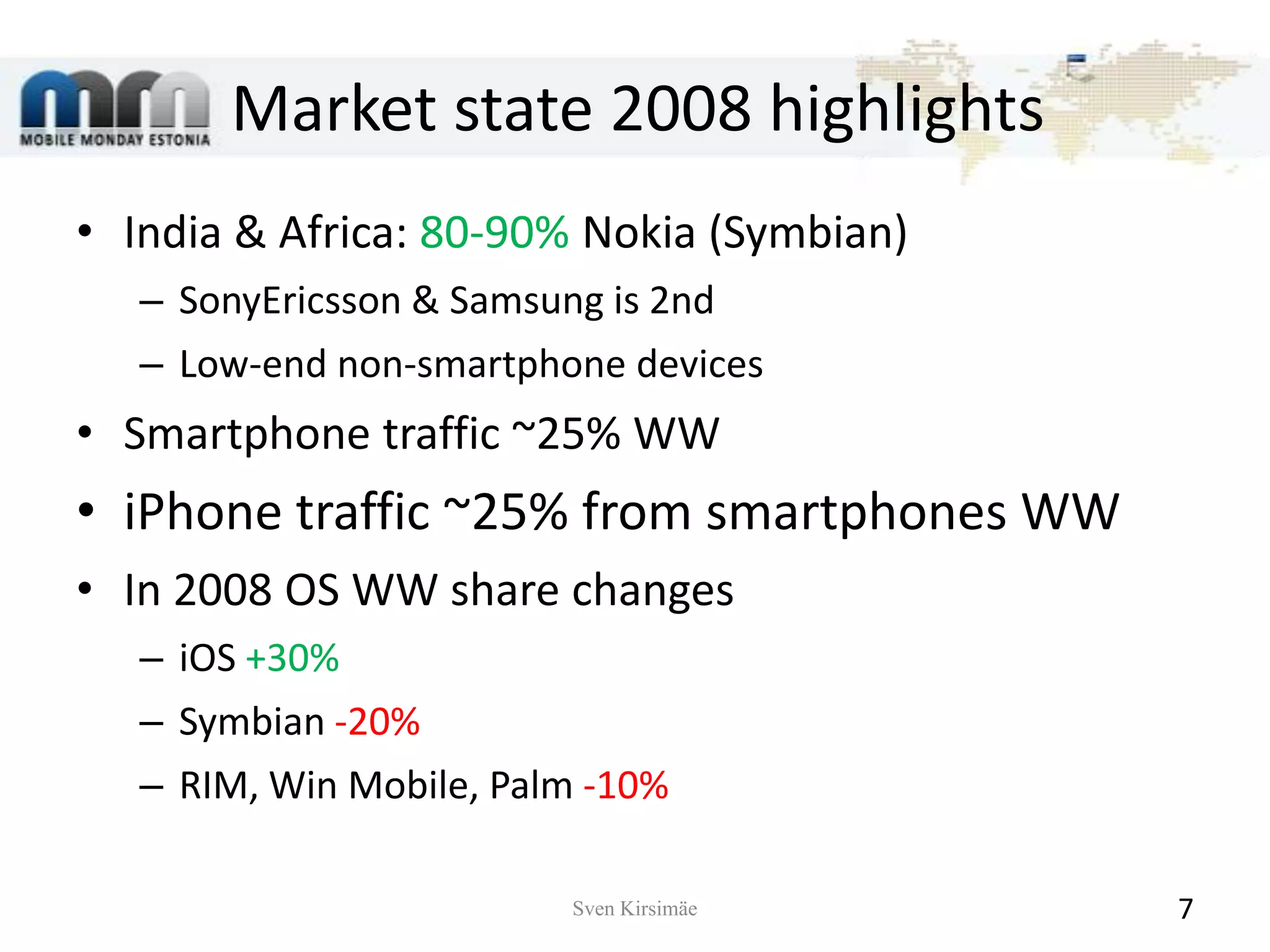 Market state 2008 highlightsIndia & Africa: 80-90% Nokia (Symbian)SonyEricsson & Samsung is 2ndLow-end non-smartphone devicesSmartphone traffic ~25% WWiPhone traffic ~25% from smartphones WWIn 2008 OS WW share changesiOS +30%Symbian -20%RIM, Win Mobile, Palm -10%Sven Kirsimäe7