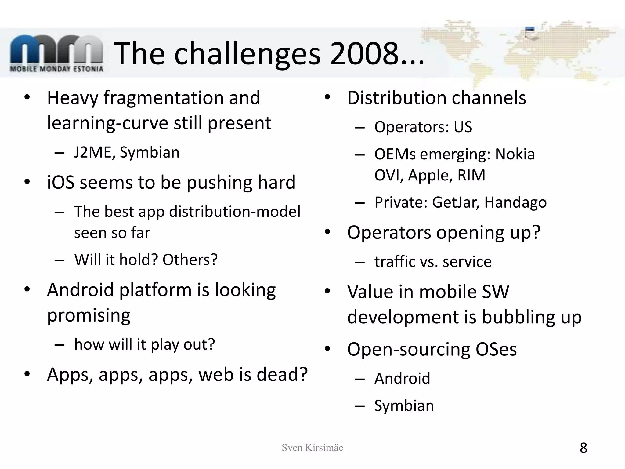 The challenges 2008...Heavy fragmentation and learning-curve still presentJ2ME, SymbianiOSseems to be pushing hardThe best app distribution-model seen so farWill it hold?Others?Android platform is looking promisinghow will it play out?Apps, apps, apps, web is dead?Distribution channelsOperators: USOEMs emerging: Nokia OVI, Apple, RIMPrivate: GetJar, HandagoOperators opening up?traffic vs. serviceValue in mobile SW development is bubbling upOpen-sourcing OSesAndroidSymbianSven Kirsimäe8