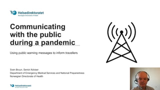 Communicating
with the public
during a pandemic
Using public warning messages to inform travellers
Sven Bruun, Senior Adviser
Department of Emergency Medical Services and National Preparedness
Norwegian Directorate of Health
 
