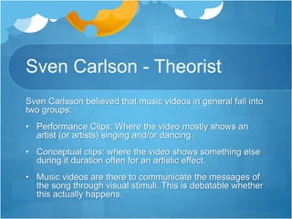 Sven Carlson - Theorist 
Sven Carlsson believed that music videos in general fall into 
two groups: 
• Performance Clips: Where the video mostly shows an 
artist (or artists) singing and/or dancing. 
• Conceptual clips: where the video shows something else 
during it duration often for an artistic effect. 
• Music videos are there to communicate the messages of 
the song through visual stimuli. This is debatable whether 
this actually happens. 
 