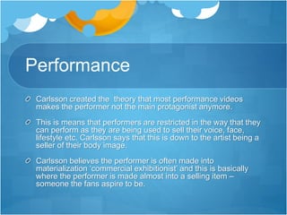 Performance 
Carlsson created the theory that most performance videos 
makes the performer not the main protagonist anymore. 
This is means that performers are restricted in the way that they 
can perform as they are being used to sell their voice, face, 
lifestyle etc. Carlsson says that this is down to the artist being a 
seller of their body image. 
Carlsson believes the performer is often made into 
materialization ‘commercial exhibitionist’ and this is basically 
where the performer is made almost into a selling item – 
someone the fans aspire to be. 
 