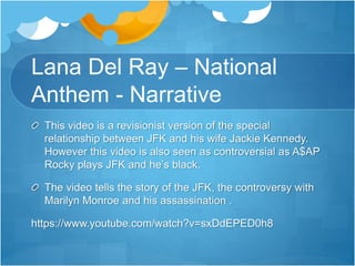 Lana Del Ray – National 
Anthem - Narrative 
This video is a revisionist version of the special 
relationship between JFK and his wife Jackie Kennedy. 
However this video is also seen as controversial as A$AP 
Rocky plays JFK and he’s black. 
The video tells the story of the JFK, the controversy with 
Marilyn Monroe and his assassination . 
https://www.youtube.com/watch?v=sxDdEPED0h8 
 