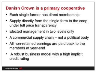 Danish Crown is a primary cooperative
• Each single farmer has direct membership
• Supply directly from the single farm to the coop
  under full price transparency
• Elected management in two levels only
• A commercial supply chain – not a political body
• All non-retained earnings are paid back to the
  members at year-end
• A robust business model with a high implicit
  credit rating
 