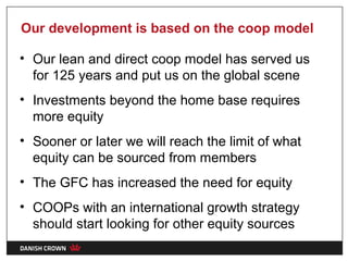 Our development is based on the coop model

• Our lean and direct coop model has served us
  for 125 years and put us on the global scene
• Investments beyond the home base requires
  more equity
• Sooner or later we will reach the limit of what
  equity can be sourced from members
• The GFC has increased the need for equity
• COOPs with an international growth strategy
  should start looking for other equity sources
 