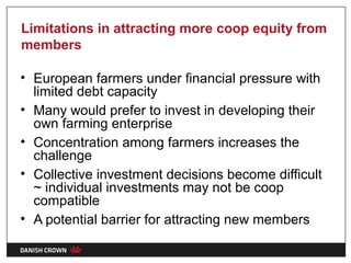 Limitations in attracting more coop equity from
members

• European farmers under financial pressure with
  limited debt capacity
• Many would prefer to invest in developing their
  own farming enterprise
• Concentration among farmers increases the
  challenge
• Collective investment decisions become difficult
  ~ individual investments may not be coop
  compatible
• A potential barrier for attracting new members
 