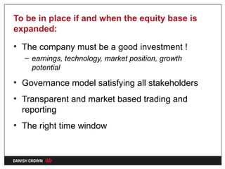 To be in place if and when the equity base is
expanded:

• The company must be a good investment !
  – earnings, technology, market position, growth
    potential

• Governance model satisfying all stakeholders
• Transparent and market based trading and
  reporting
• The right time window
 