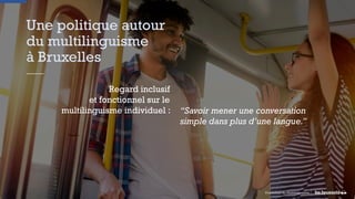 Une politique autour
du multilinguisme
à Bruxelles
Regard inclusif
et fonctionnel sur le
multilinguisme individuel :
Promotion du Multilinguisme
“Savoir mener une conversation
simple dans plus d’une langue.”
 