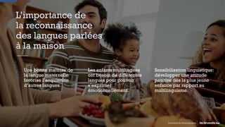 L’importance de
la reconnaissance
des langues parlées
à la maison
Une bonne maîtrise de
la langue maternelle
favorise l’acquisition
d’autres langues.
Sensibilisation linguistique:
développer une attitude
positive dès la plus jeune
enfance par rapport au
multilinguisme.
Les enfants multilingues
ont besoin de différentes
langues pour pouvoir
s’exprimer
émotionnellement.
Promotion du Multilinguisme
 