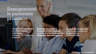 Enseignement,
le partenaire
prioritaire
Promotion du Multilinguisme
Stimuler les initiatives
et coopérations
existantes :
échange de l’expertise
existante
Echange enseignant
Français et Néerlandais,
investir dans les formations
bilingues des enseignants
Accord de coopération
avec le Gouvernement
fédéral et les
communautés
 