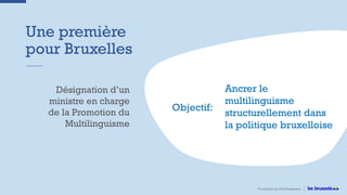 Une première
pour Bruxelles
Promotion du Multilinguisme
Désignation d’un
ministre en charge
de la Promotion du
Multilinguisme
Objectif:
Ancrer le
multilinguisme
structurellement dans
la politique bruxelloise
 
