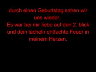 durch einen Geburtstag sahen wir uns wieder.  Es war bei mir liebe auf den 2. blick und dein lächeln entfachte Feuer in meinem Herzen. 