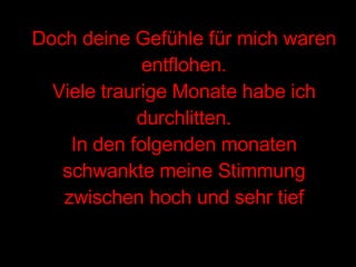 Doch deine Gefühle für mich waren entflohen. Viele traurige Monate habe ich durchlitten. In den folgenden monaten schwankte meine Stimmung zwischen hoch und sehr tief 