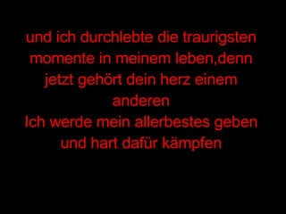 und ich durchlebte die traurigsten momente in meinem leben,denn jetzt gehört dein herz einem anderen Ich werde mein allerbestes geben und hart dafür kämpfen 