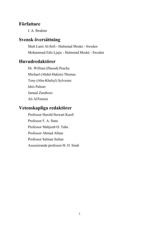 Författare
    I. A. Ibrahim

Svensk översättning
    Sheh Lami Al-Sofi - Halmstad Moské - Sweden
    Mohammad Edis Ljajic - Halmstad Moské - Sweden

Huvudredaktörer
    Dr. William (Daoud) Peachy
    Michael (Abdul-Hakim) Thomas
    Tony (Abu-Khaliyl) Sylvester
    Idris Palmer
    Jamaal Zarabozo
    Ali AlTimimi

Vetenskapliga redaktörer
    Professor Harold Stewart Kuofi
    Professor F. A. State
    Professor Mahjoub O. Taha
    Professor Ahmad Allam
    Professor Salman Sultan
    Associerande professor H. O. Sindi




                                     1
 