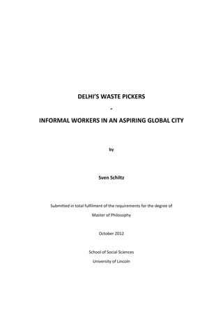  
	
  
	
  
	
  
	
  
	
  
	
  
DELHI’S	
  WASTE	
  PICKERS	
  
-­‐	
  
INFORMAL	
  WORKERS	
  IN	
  AN	
  ASPIRING	
  GLOBAL	
  CITY	
  
	
  
	
  
by	
  
	
  
	
  
Sven	
  Schiltz	
  
	
  
	
  
Submitted	
  in	
  total	
  fulfilment	
  of	
  the	
  requirements	
  for	
  the	
  degree	
  of	
  	
  
Master	
  of	
  Philosophy	
  
	
  
October	
  2012	
  
	
  
School	
  of	
  Social	
  Sciences	
  
University	
  of	
  Lincoln	
  
	
   	
  
 