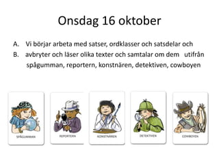 Onsdag 16 oktober
A. Vi börjar arbeta med satser, ordklasser och satsdelar och
B. avbryter och läser olika texter och samtalar om dem utifrån
spågumman, reportern, konstnären, detektiven, cowboyen

 