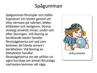 Spågumman
Spågumman förutspår och ställer
hypoteser om texten genom att
titta närmare på rubriker, bilder,
bildtexter och textgenre. Denna
strategi används innan, under och
efter läsningen. Vid läsning av
berättande texter handlar
förutsägelserna om vad som
kommer att hända senare i
berättelsen. Vid läsning av
faktatexter handlar
förutsägelserna om att utifrån sin
egen kunskap om ämnet förutsäga
vad texten kommer att säga.

 