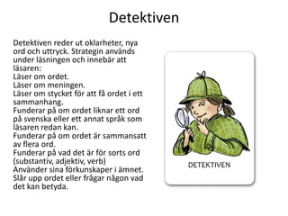 Detektiven
Detektiven reder ut oklarheter, nya
ord och uttryck. Strategin används
under läsningen och innebär att
läsaren:
Läser om ordet.
Läser om meningen.
Läser om stycket för att få ordet i ett
sammanhang.
Funderar på om ordet liknar ett ord
på svenska eller ett annat språk som
läsaren redan kan.
Funderar på om ordet är sammansatt
av flera ord.
Funderar på vad det är för sorts ord
(substantiv, adjektiv, verb)
Använder sina förkunskaper i ämnet.
Slår upp ordet eller frågar någon vad
det kan betyda.

 