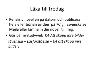 Läxa till fredag
• Renskriv novellen på datorn och publicera
hela eller början av den på 7C.gillasvenska.se
Mejla eller lämna in din novell till mig.
• Gör på mystudyweb 04 Att skapa inre bilder
(Svenska – Läsförståelse – 04 att skapa inre
bilder)

 