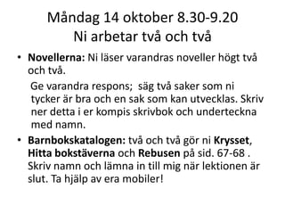 Måndag 14 oktober 8.30-9.20
Ni arbetar två och två
• Novellerna: Ni läser varandras noveller högt två
och två.
Ge varandra respons; säg två saker som ni
tycker är bra och en sak som kan utvecklas. Skriv
ner detta i er kompis skrivbok och underteckna
med namn.
• Barnbokskatalogen: två och två gör ni Krysset,
Hitta bokstäverna och Rebusen på sid. 67-68 .
Skriv namn och lämna in till mig när lektionen är
slut. Ta hjälp av era mobiler!

 