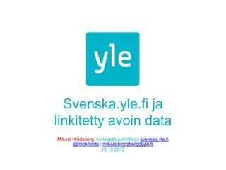 Svenska.yle.fi ja
linkitetty avoin data
Mikael Hindsberg, konseptisuunnittelija svenska.yle.fi
       @mickhinds | mikael.hindsberg@yle.fi
                    25.10.2012
 