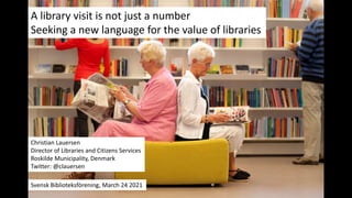 A library visit is not just a number
Seeking a new language for the value of libraries
Christian Lauersen
Director of Libraries and Citizens Services
Roskilde Municipality, Denmark
Twitter: @clauersen
Svensk Biblioteksförening, March 24 2021
 