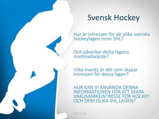 Svensk Hockey
Hur är intressen för de olika svenska
hockeylagen inom SHL?
Och påverkar detta lagens
marknadsvärde?
Vilka events är det som skapar
intressen för dessa lagen?
HUR KAN VI ANVÄNDA DENNA
INFORMATIONEN FÖR ATT SKAPA
VARUMÄRKEINTRESSE FÖR HOCKEY
OCH DEM OLIKA SHL LAGEN?
2017-12-29 1
 