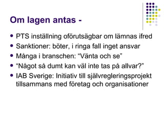 Om lagen antas -  PTS inställning oförutsägbar om lämnas ifred Sanktioner: böter, i ringa fall inget ansvar Många i branschen: “Vänta och se” “ Något så dumt kan väl inte tas på allvar?” IAB Sverige: Initiativ till självregleringsprojekt tillsammans med företag och organisationer 