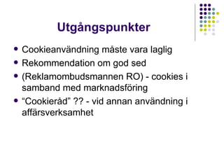 Utgångspunkter Cookieanvändning måste vara laglig Rekommendation om god sed (Reklamombudsmannen RO) - cookies i samband med marknadsföring “ Cookieråd” ?? - vid annan användning i affärsverksamhet  