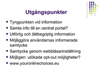 Utgångspunkter Tyngpunkten vid information Samla info till en central portal? Utförlig och lättbegriplig information Möjliggöra användarnas informerade samtycke Samtycke genom webbläsarinställning Möjligen: utökade opt-out möjligheter? www.youronlinechoices.eu 
